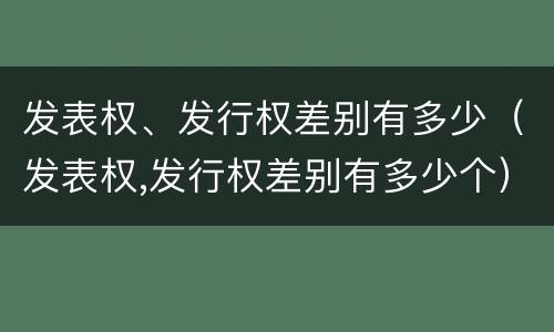 发表权、发行权差别有多少（发表权,发行权差别有多少个）