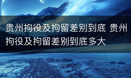 贵州拘役及拘留差别到底 贵州拘役及拘留差别到底多大