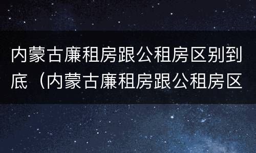 内蒙古廉租房跟公租房区别到底（内蒙古廉租房跟公租房区别到底是什么）