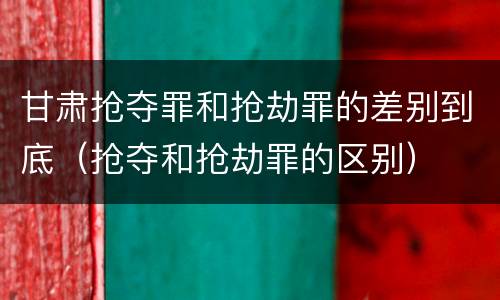 甘肃抢夺罪和抢劫罪的差别到底（抢夺和抢劫罪的区别）