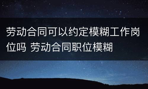 劳动合同可以约定模糊工作岗位吗 劳动合同职位模糊