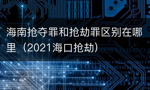 海南抢夺罪和抢劫罪区别在哪里（2021海口抢劫）