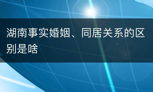 湖南事实婚姻、同居关系的区别是啥