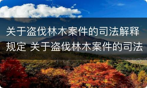 关于盗伐林木案件的司法解释规定 关于盗伐林木案件的司法解释规定全文