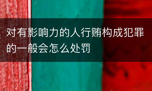 对有影响力的人行贿构成犯罪的一般会怎么处罚