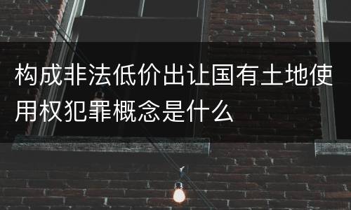 构成非法低价出让国有土地使用权犯罪概念是什么