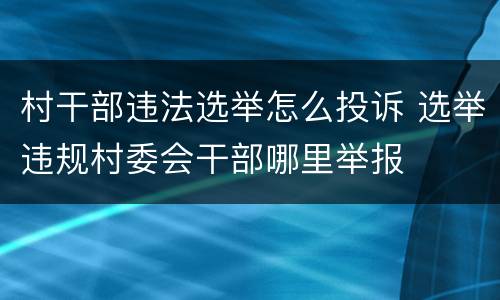 村干部违法选举怎么投诉 选举违规村委会干部哪里举报