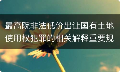 最高院非法低价出让国有土地使用权犯罪的相关解释重要规定包括什么