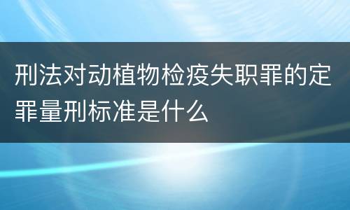 刑法对动植物检疫失职罪的定罪量刑标准是什么