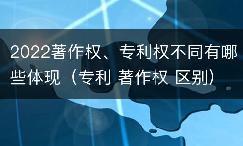 2022著作权、专利权不同有哪些体现（专利 著作权 区别）