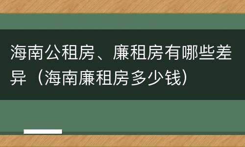 海南公租房、廉租房有哪些差异（海南廉租房多少钱）