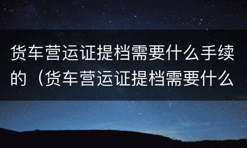 货车营运证提档需要什么手续的（货车营运证提档需要什么手续的流程）