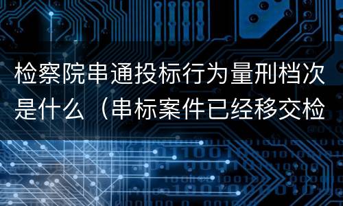 检察院串通投标行为量刑档次是什么（串标案件已经移交检察院）