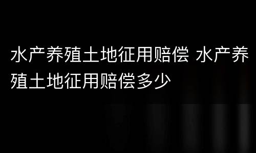 水产养殖土地征用赔偿 水产养殖土地征用赔偿多少