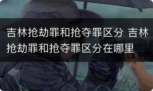 吉林抢劫罪和抢夺罪区分 吉林抢劫罪和抢夺罪区分在哪里