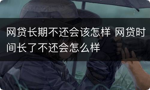 网贷长期不还会该怎样 网贷时间长了不还会怎么样