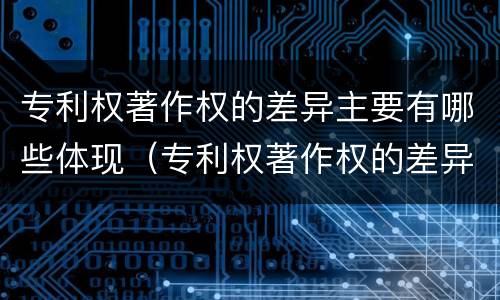 专利权著作权的差异主要有哪些体现（专利权著作权的差异主要有哪些体现）