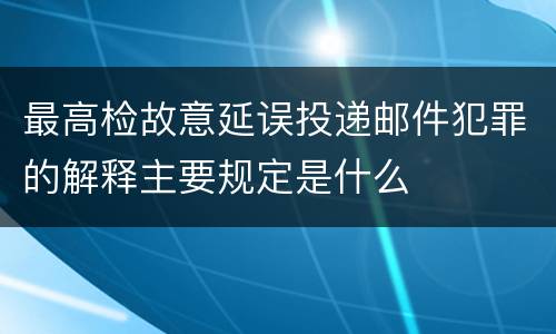 最高检故意延误投递邮件犯罪的解释主要规定是什么