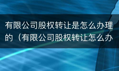 有限公司股权转让是怎么办理的（有限公司股权转让怎么办理流程）