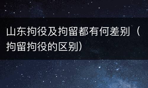 山东拘役及拘留都有何差别（拘留拘役的区别）