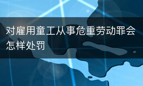 对雇用童工从事危重劳动罪会怎样处罚