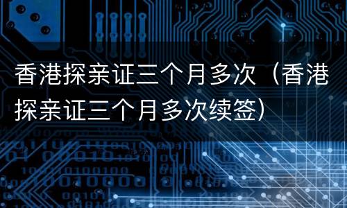 香港探亲证三个月多次（香港探亲证三个月多次续签）