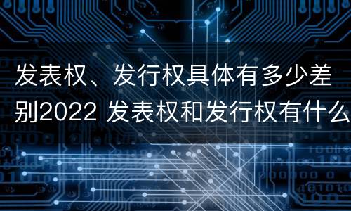 发表权、发行权具体有多少差别2022 发表权和发行权有什么区别