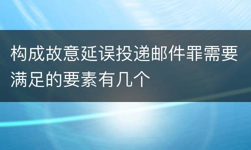 构成故意延误投递邮件罪需要满足的要素有几个