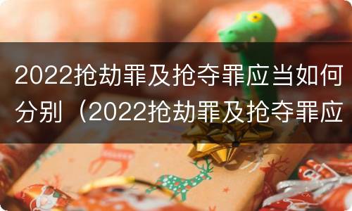 2022抢劫罪及抢夺罪应当如何分别（2022抢劫罪及抢夺罪应当如何分别处罚）