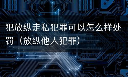 犯放纵走私犯罪可以怎么样处罚（放纵他人犯罪）