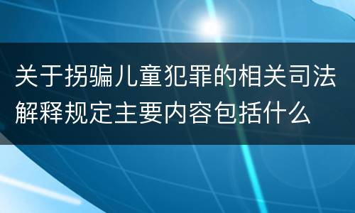 关于拐骗儿童犯罪的相关司法解释规定主要内容包括什么