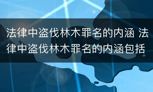 法律中盗伐林木罪名的内涵 法律中盗伐林木罪名的内涵包括