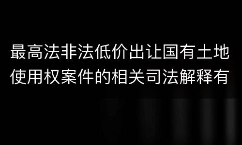 最高法非法低价出让国有土地使用权案件的相关司法解释有什么重要内容