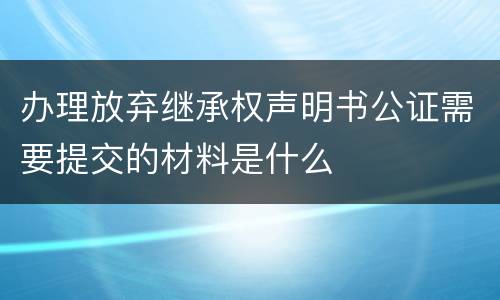 办理放弃继承权声明书公证需要提交的材料是什么