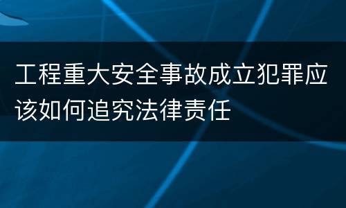 工程重大安全事故成立犯罪应该如何追究法律责任