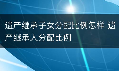 遗产继承子女分配比例怎样 遗产继承人分配比例