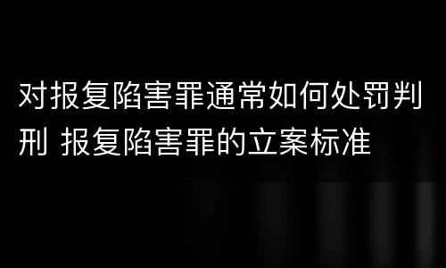 对报复陷害罪通常如何处罚判刑 报复陷害罪的立案标准