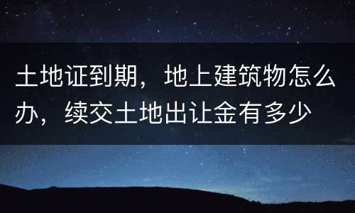 土地证到期，地上建筑物怎么办，续交土地出让金有多少