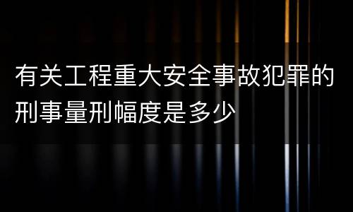 有关工程重大安全事故犯罪的刑事量刑幅度是多少