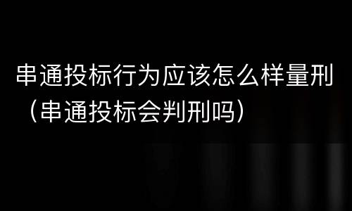 串通投标行为应该怎么样量刑（串通投标会判刑吗）