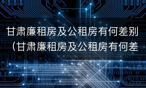 甘肃廉租房及公租房有何差别（甘肃廉租房及公租房有何差别呢）