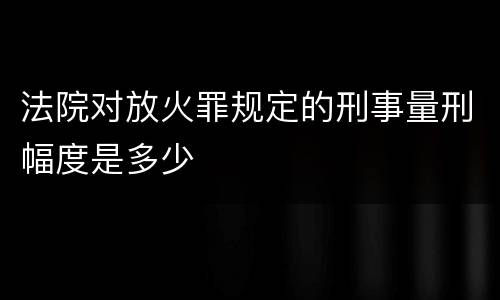 法院对放火罪规定的刑事量刑幅度是多少