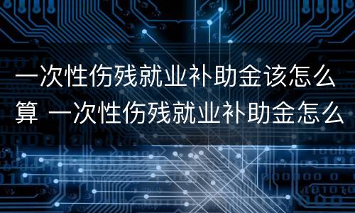 一次性伤残就业补助金该怎么算 一次性伤残就业补助金怎么算,跟单位没有劳动合同