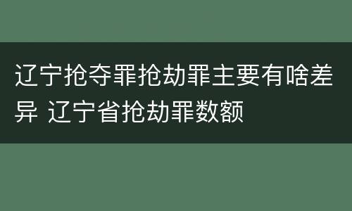 辽宁抢夺罪抢劫罪主要有啥差异 辽宁省抢劫罪数额