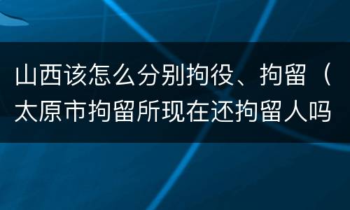 山西该怎么分别拘役、拘留（太原市拘留所现在还拘留人吗）