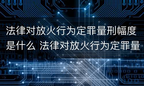 法律对放火行为定罪量刑幅度是什么 法律对放火行为定罪量刑幅度是什么规定