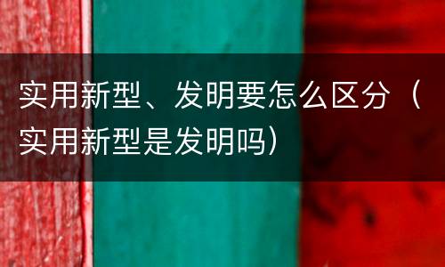 实用新型、发明要怎么区分（实用新型是发明吗）