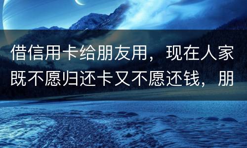 借信用卡给朋友用，现在人家既不愿归还卡又不愿还钱，朋友又联系不上。该怎么处理呢