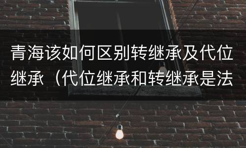 青海该如何区别转继承及代位继承（代位继承和转继承是法定继承吗）