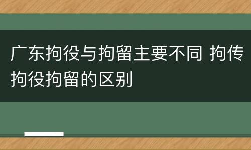 广东拘役与拘留主要不同 拘传拘役拘留的区别